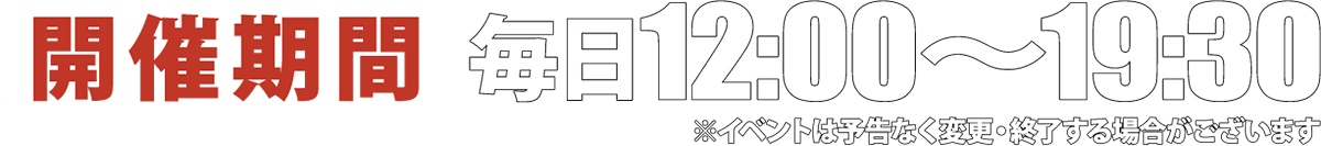 開催期間；毎日12:00〜19:30 ※イベントは予告なく終了する場合がございます